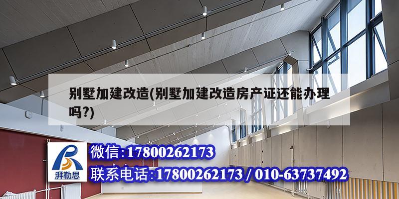 別墅加建改造(別墅加建改造房產(chǎn)證還能辦理嗎?)